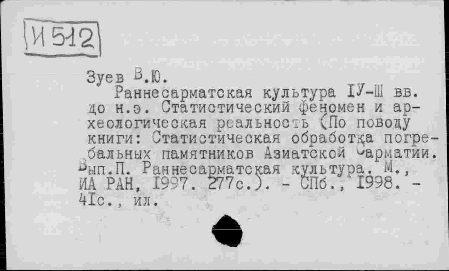 ﻿\И5Ї2\
Зуев ^.Ю.
Ранне сарматская культура І7-Ш вв. до н.э. Статистический феномен и археологическая реальность (По поводу книги: Статистическая обработка погребальных памятников Азиатской ^арматии.
^ып.П. Раннесарматская культура. М., ИА РАН, 1997. 277с. ). - СПб., 4998. -41с., ил.